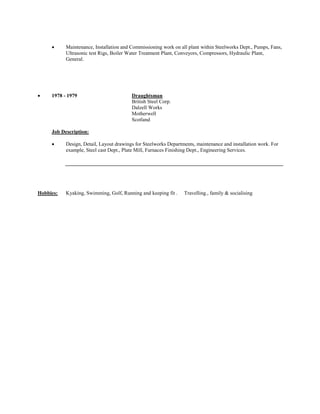  Maintenance, Installation and Commissioning work on all plant within Steelworks Dept., Pumps, Fans, Ultrasonic test Rigs, Boiler Water Treatment Plant, Conveyors, Compressors, Hydraulic Plant, General. 
 1978 - 1979 Draughtsman 
British Steel Corp. 
Dalzell Works 
Motherwell 
Scotland 
Job Description: 
 Design, Detail, Layout drawings for Steelworks Departments, maintenance and installation work. For example, Steel cast Dept., Plate Mill, Furnaces Finishing Dept., Engineering Services. 
Hobbies: Kyaking, Swimming, Golf, Running and keeping fit . Travelling., family & socialising 