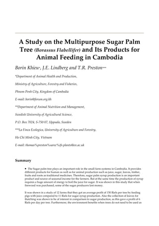 Integrated Farming in Human Develeopment - Proceedings of a Workshop




  A Study on the Multipurpose Sugar Palm
  Tree (Borassus Flabellifer) and Its Products for
        Animal Feeding in Cambodia
Borin Khieu*, J.E. Lindberg and T.R. Preston***
*Department of Animal Health and Production,

Ministry of Agriculture, Forestry and Fisheries,

Phnom Penh City, Kingdom of Cambodia

E-mail: borin@forum.org.kh

**Department of Animal Nutrition and Management,

Swedish University of Agricultural Science,

P.O. Box 7024, S-750 07, Uppsala, Sweden

***La Finca Ecologica, University of Agriculture and Forestry,

Ho Chi Minh City, Vietnam

E-mail: thomas%preston%sarec%ifs.plants@ox.ac.uk



Summary

       • The Sugar palm tree plays an important role in the small farm systems in Cambodia. It provides
       different products for human as well as for animal production such as juice, sugar, leaves, timber,
       fruits and roots as traditional medicines. Therefore, sugar palm syrup production is an important
       product and source of seasonal income for the farmers. But at the same time the production of syrup
       requires a huge amount of energy to boil the juice for sugar. It was shown in this study that when
       firewood was purchased, some of the sugar producers lost money.

       It was shown in a study of 12 farms that they got an average profit of 150 Riels per tree by feeding
       pigs with juice compared to 11 Riels for sugar syrup production. Also the collection of leaves for
       thatching was shown to be of interest in comparison to sugar production, as this gave a profit of 6
       Riels per day per tree. Furthermore, the environment benefits when trees do not need to be used as
 