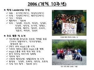2006 (개척 10주년)
 대표 : 손가연(1학기), 박상민(2학기)
 디담 : 진상욱(1학기), 황은진(2학기)
 간사 : 안성대
 활동학사 : 정보배
 리더 : 김재훈, 어수만, 박상민, 김겸욱,
진상욱, 성민정, 손가연, 정명교,
송은혜, 황은진, 정다은, 손유미,
정효민, 박선아, 김상미
신입생 환영 큰모임 (2006. 3)
학생 Leadership 구성
주요 활동 및 소개
 전도행사를 중심으로 외부로 역량을 쏟음
(기숙사 짐들어주기, 친구초청캠프,
동방오픈 등)
 2학기 부터 msg소그룹 시작
 기존의 양육소그룹과 msg소그룹 병행
 msg소그룹을 위한 팀장 제도 도입
 중간 리더십 세우기에 실패함
 전리대 참가
 나동에 형제(6명) 생활공동체 재 시작
 졸업생 : 김정욱, 조혜정, 성민정, 오호임
 신입 간사 합격 : 정보배 (01)
친구 초청 캠프 (2006. 가을)
 