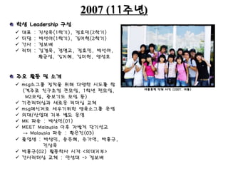 2007 (11주년)
여름훈련 단체 사진 (2007. 여름)
학생 Leadership 구성
주요 활동 및 소개
 대표 : 진상욱(1학기), 정효민(2학기)
 디담 : 박선아(1학기), 김미현(2학기)
 간사 : 정보배
 리더 : 김겸욱, 정명교, 정효민, 박선아,
황금성, 김지혜, 김미현, 양성호
 msg소그룹 정착을 위해 다양한 시도를 함
(격주로 친구초청 큰모임, 1학년 펀모임,
M2모임, 중보기도 모임 등)
 기존리더십과 새로운 리더십 교체
 msg메신저로 세우기위한 양육소그룹 운영
 의대/산업대 지부 별도 운영
 MK 파송 : 박상민(01)
 MEET Malaysia 이후 자발적 단기선교
→ Malaysia 파송 : 황은진(03)
 졸업생 : 박상민, 송은혜, 손가연, 박흥근,
진상욱
 박흥근(02) 활동학사 시작 <의대지부>
 간사리더십 교체 : 안성대 -> 정보배
 