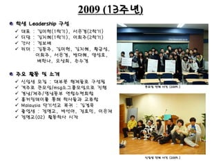2009 (13주년)
 대표 : 김미현(1학기), 서은경(2학기)
 디담 : 김지혜(1학기), 이희주(2학기)
 간사 : 정보배
 리더 : 김동주, 김미현, 김지혜, 황금성,
이희주, 서은경, 방다혜, 양성호,
배한나, 오상희, 손수경
큰모임 단체 사진 (2009.)
학생 Leadership 구성
주요 활동 및 소개
 신입생 모집 : 대부분 형제들로 구성됨
 격주로 큰모임/msg소그룹모임으로 진행
 경남/제주/영남동부 연합수련회함
 홈커밍데이를 통해 학사들과 교류함
 Malaysia 단기선교 복귀 : 김겸욱
 졸업생 : 정명교, 박선아, 정효민, 이은재
 정명교(02) 활동학사 시작
신입생 단체 사진 (2009.)
 