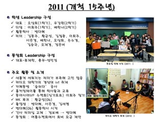 2011 (개척 15주년)
 대표 : 오상희(1학기), 우강완(2학기)
 디담 : 이희주(1학기), 배한나(2학기)
 활동학사 : 방다혜
 리더 : 김동주, 황금성, 김철중, 이희주,
서은경, 배한나, 오상희, 손수경,
김승국, 오재경, 정은비
큰모임 단체 사진 (2011. )
학생 Leadership 구성
주요 활동 및 소개
 새롭게 세워지는 리더가 부족해 고민 많음
 라디오 대학가의 경상대 ivf 취재
 카페동방 ‘숨쉬다’ 공사
 홈커밍데이를 통해 학사들과 교류
 동아시아IVF 수련회(싱가포르) 이희주 참가
 MK 복귀 : 황금성(06)
 졸업생 : 방다혜, 서은경, 김세명
 방다혜(06) 활동학사 시작
 간사 리더십 교체 : 정보배 → 방다혜
 동창회 : 여름수련회에서 회비 모금 제안
동창회 Leadership 구성
라디오 대학가 취재 (2010. )
카페 (숨쉬다) 공사
 대표-류재한, 총무-성민정
 