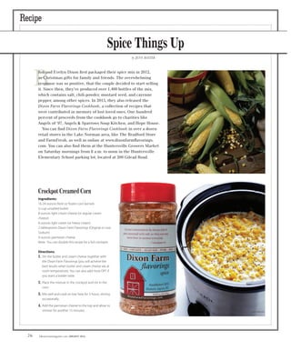 lakenormanmagazine.com AUGUST 201626
Recipe
Spice Things Up
by JENN BAXTER
R
Rob and Evelyn Dixon ﬁrst packaged their spice mix in 2012,
as Christmas gifts for family and friends. The overwhelming
response was so positive, that the couple decided to start selling
it. Since then, they’ve produced over 1,400 bottles of the mix,
which contains salt, chili powder, mustard seed, and cayenne
pepper, among other spices. In 2015, they also released the
Dixon Farm Flavorings Cookbook, a collection of recipes that
were contributed in memory of lost loved ones. One hundred
percent of proceeds from the cookbook go to charities like
Angels of ’97, Angels & Sparrows Soup Kitchen, and Hope House.
You can ﬁnd Dixon Farm Flavorings Cookbook in over a dozen
retail stores in the Lake Norman area, like The Bradford Store
and FarmFresh, as well as online at www.dixonfarmﬂavorings.
com. You can also ﬁnd them at the Huntersville Growers Market
on Saturday mornings from 8 a.m. to noon in the Huntersville
Elementary School parking lot, located at 200 Gilead Road.
Crockpot Creamed Corn
Ingredients:
16-24 ounces fresh or frozen corn kernels
½ cup unsalted butter
8 ounces light cream cheese (or regular cream
cheese)
8 ounces light cream (or heavy cream)
2 tablespoons Dixon Farm Flavorings (Original or Low
Sodium)
4 ounces parmesan cheese
Note: You can double this recipe for a full crockpot.
Directions:
1. Stir the butter and cream cheese together with
the Dixon Farm Flavorings (you will achieve the
best results when butter and cream cheese are at
room temperature). You can also add more DFF if
you want a bolder taste.
2. Place the mixture in the crockpot and stir in the
corn.
3. Mix well and cook on low heat for 3 hours, stirring
occasionally.
4. Add the parmesan cheese to the top and allow to
simmer for another 15 minutes.
2 tablespoons Dixon Farm Flavorings (Original or Low
best results when butter and cream cheese are at
room temperature). You can also add more DFF if
Mix well and cook on low heat for 3 hours, stirring
Add the parmesan cheese to the top and allow to
 