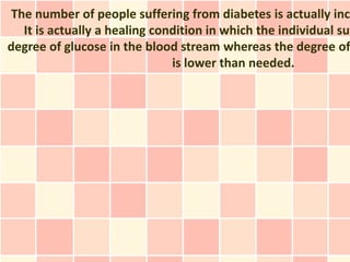 The number of people suffering from diabetes is actually incr
   It is actually a healing condition in which the individual suf
degree of glucose in the blood stream whereas the degree of
                               is lower than needed.
 