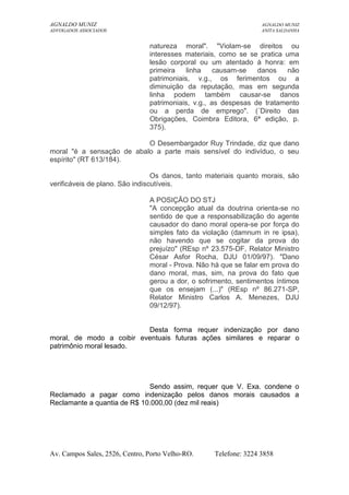 AGNALDO MUNIZ AGNALDO MUNIZ 
ADVOGADOS ASSOCIADOS ANITA SALDANHA 
natureza moral". "Violam-se direitos ou 
interesses materiais, como se se pratica uma 
lesão corporal ou um atentado à honra: em 
primeira linha causam-se danos não 
patrimoniais, v.g., os ferimentos ou a 
diminuição da reputação, mas em segunda 
linha podem também causar-se danos 
patrimoniais, v.g., as despesas de tratamento 
ou a perda de emprego". (´Direito das 
Obrigações, Coimbra Editora, 6ª edição, p. 
375). 
O Desembargador Ruy Trindade, diz que dano 
moral "é a sensação de abalo a parte mais sensível do indivíduo, o seu 
espírito" (RT 613/184). 
Os danos, tanto materiais quanto morais, são 
verificáveis de plano. São indiscutíveis. 
A POSIÇÃO DO STJ 
"A concepção atual da doutrina orienta-se no 
sentido de que a responsabilização do agente 
causador do dano moral opera-se por força do 
simples fato da violação (damnum in re ipsa), 
não havendo que se cogitar da prova do 
prejuízo" (REsp nº 23.575-DF, Relator Ministro 
César Asfor Rocha, DJU 01/09/97). "Dano 
moral - Prova. Não há que se falar em prova do 
dano moral, mas, sim, na prova do fato que 
gerou a dor, o sofrimento, sentimentos íntimos 
que os ensejam (...)" (REsp nº 86.271-SP, 
Relator Ministro Carlos A. Menezes, DJU 
09/12/97). 
Desta forma requer indenização por dano 
moral, de modo a coibir eventuais futuras ações similares e reparar o 
patrimônio moral lesado. 
Sendo assim, requer que V. Exa. condene o 
Reclamado a pagar como indenização pelos danos morais causados a 
Reclamante a quantia de R$ 10.000,00 (dez mil reais) 
Av. Campos Sales, 2526, Centro, Porto Velho-RO. Telefone: 3224 3858 
 