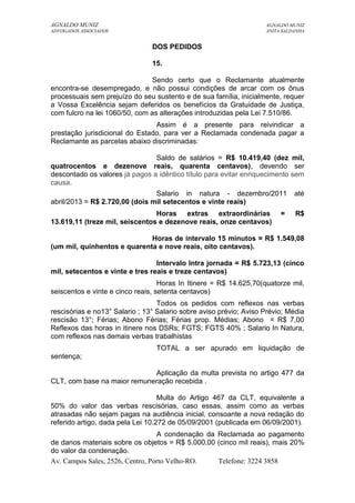 AGNALDO MUNIZ AGNALDO MUNIZ 
ADVOGADOS ASSOCIADOS ANITA SALDANHA 
DOS PEDIDOS 
15. 
Sendo certo que o Reclamante atualmente 
encontra-se desempregado, e não possui condições de arcar com os ônus 
processuais sem prejuízo do seu sustento e de sua família, inicialmente, requer 
a Vossa Excelência sejam deferidos os benefícios da Gratuidade de Justiça, 
com fulcro na lei 1060/50, com as alterações introduzidas pela Lei 7.510/86. 
Assim é a presente para reivindicar a 
prestação jurisdicional do Estado, para ver a Reclamada condenada pagar a 
Reclamante as parcelas abaixo discriminadas: 
Saldo de salários = R$ 10.419,40 (dez mil, 
quatrocentos e dezenove reais, quarenta centavos), devendo ser 
descontado os valores já pagos a idêntico título para evitar enriquecimento sem 
causa. 
Salario in natura - dezembro/2011 até 
abril/2013 = R$ 2.720,00 (dois mil setecentos e vinte reais) 
Horas extras extraordinárias = R$ 
13.619,11 (treze mil, seiscentos e dezenove reais, onze centavos) 
Horas de intervalo 15 minutos = R$ 1.549,08 
(um mil, quinhentos e quarenta e nove reais, oito centavos). 
Intervalo Intra jornada = R$ 5.723,13 (cinco 
mil, setecentos e vinte e tres reais e treze centavos) 
Horas In Itinere = R$ 14.625,70(quatorze mil, 
seiscentos e vinte e cinco reais, setenta centavos) 
Todos os pedidos com reflexos nas verbas 
rescisórias e no13° Salario ; 13° Salario sobre aviso prévio; Aviso Prévio; Média 
rescisão 13°; Férias; Abono Férias; Férias prop. Médias; Abono = R$ 7,00 
Reflexos das horas in itinere nos DSRs; FGTS; FGTS 40% ; Salario In Natura, 
com reflexos nas demais verbas trabalhistas 
TOTAL a ser apurado em liquidação de 
sentença; 
Aplicação da multa prevista no artigo 477 da 
CLT, com base na maior remuneração recebida . 
Multa do Artigo 467 da CLT, equivalente a 
50% do valor das verbas rescisórias, caso essas, assim como as verbas 
atrasadas não sejam pagas na audiência inicial, consoante a nova redação do 
referido artigo, dada pela Lei 10.272 de 05/09/2001 (publicada em 06/09/2001). 
A condenação da Reclamada ao pagamento 
de danos materiais sobre os objetos = R$ 5.000,00 (cinco mil reais), mais 20% 
do valor da condenação. 
Av. Campos Sales, 2526, Centro, Porto Velho-RO. Telefone: 3224 3858 
 