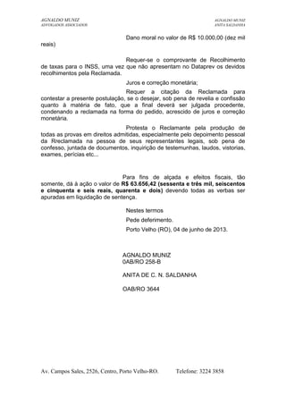 AGNALDO MUNIZ AGNALDO MUNIZ 
ADVOGADOS ASSOCIADOS ANITA SALDANHA 
Dano moral no valor de R$ 10.000,00 (dez mil 
reais) 
Requer-se o comprovante de Recolhimento 
de taxas para o INSS, uma vez que não apresentam no Dataprev os devidos 
recolhimentos pela Reclamada. 
Juros e correção monetária; 
Requer a citação da Reclamada para 
contestar a presente postulação, se o desejar, sob pena de revelia e confissão 
quanto à matéria de fato, que a final deverá ser julgada procedente, 
condenando a reclamada na forma do pedido, acrescido de juros e correção 
monetária. 
Protesta o Reclamante pela produção de 
todas as provas em direitos admitidas, especialmente pelo depoimento pessoal 
da Rreclamada na pessoa de seus representantes legais, sob pena de 
confesso, juntada de documentos, inquirição de testemunhas, laudos, vistorias, 
exames, perícias etc... 
Para fins de alçada e efeitos fiscais, tão 
somente, dá à ação o valor de R$ 63.656,42 (sessenta e três mil, seiscentos 
e cinquenta e seis reais, quarenta e dois) devendo todas as verbas ser 
apuradas em liquidação de sentença. 
Nestes termos 
Pede deferimento. 
Porto Velho (RO), 04 de junho de 2013. 
AGNALDO MUNIZ 
0AB/RO 258-B 
ANITA DE C. N. SALDANHA 
OAB/RO 3644 
Av. Campos Sales, 2526, Centro, Porto Velho-RO. Telefone: 3224 3858 
