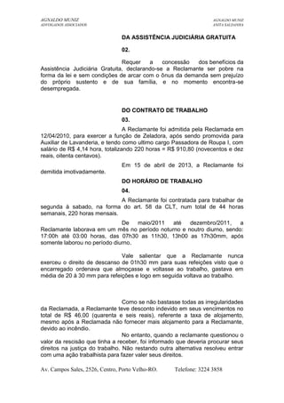 AGNALDO MUNIZ AGNALDO MUNIZ 
ADVOGADOS ASSOCIADOS ANITA SALDANHA 
DA ASSISTÊNCIA JUDICIÁRIA GRATUITA 
02. 
Requer a concessão dos benefícios da 
Assistência Judiciária Gratuita, declarando-se a Reclamante ser pobre na 
forma da lei e sem condições de arcar com o ônus da demanda sem prejuízo 
do próprio sustento e de sua família, e no momento encontra-se 
desempregada. 
DO CONTRATO DE TRABALHO 
03. 
A Reclamante foi admitida pela Reclamada em 
12/04/2010, para exercer a função de Zeladora, após sendo promovida para 
Auxiliar de Lavanderia, e tendo como ultimo cargo Passadora de Roupa I, com 
salário de R$ 4,14 hora, totalizando 220 horas = R$ 910,80 (novecentos e dez 
reais, oitenta centavos). 
Em 15 de abril de 2013, a Reclamante foi 
demitida imotivadamente. 
DO HORÁRIO DE TRABALHO 
04. 
A Reclamante foi contratada para trabalhar de 
segunda à sabado, na forma do art. 58 da CLT, num total de 44 horas 
semanais, 220 horas mensais. 
De maio/2011 até dezembro/2011, a 
Reclamante laborava em um mês no período noturno e noutro diurno, sendo: 
17:00h até 03:00 horas, das 07h30 as 11h30, 13h00 as 17h30mm, após 
somente laborou no período diurno. 
Vale salientar que a Reclamante nunca 
exerceu o direito de descanso de 01h30 mm para suas refeições visto que o 
encarregado ordenava que almoçasse e voltasse ao trabalho, gastava em 
média de 20 à 30 mm para refeições e logo em seguida voltava ao trabalho. 
Como se não bastasse todas as irregularidades 
da Reclamada, a Reclamante teve desconto indevido em seus vencimentos no 
total de R$ 46,00 (quarenta e seis reais), referente a taxa de alojamento, 
mesmo após a Reclamada não fornecer mais alojamento para a Reclamante, 
devido ao incêndio. 
No entanto, quando a reclamante questionou o 
valor da rescisão que tinha a receber, foi informado que deveria procurar seus 
direitos na justiça do trabalho. Não restando outra alternativa resolveu entrar 
com uma ação trabalhista para fazer valer seus direitos. 
Av. Campos Sales, 2526, Centro, Porto Velho-RO. Telefone: 3224 3858 
 