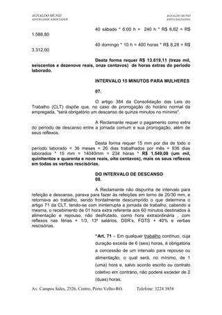AGNALDO MUNIZ AGNALDO MUNIZ 
ADVOGADOS ASSOCIADOS ANITA SALDANHA 
40 sábado * 6:00 h = 240 h * R$ 6,62 = R$ 
1.588,80 
40 domingo * 10 h = 400 horas * R$ 8,28 = R$ 
3.312,00 
Desta forma requer R$ 13.619,11 (treze mil, 
seiscentos e dezenove reais, onze centavos) de horas extras do período 
laborado. 
INTERVALO 15 MINUTOS PARA MULHERES 
07. 
O artigo 384 da Consolidação das Leis do 
Trabalho (CLT) dispõe que, no caso de prorrogação do horário normal da 
empregada, "será obrigatório um descanso de quinze minutos no mínimo". 
A Reclamante requer o pagamento como extra 
do período de descanso entre a jornada comum e sua prorrogação, além de 
seus reflexos. 
Desta forma requer 15 mm por dia de todo o 
período laborado = 36 meses = 26 dias trabalhados por mês = 936 dias 
laborados * 15 mm = 14040mm = 234 horas * R$ 1.549,08 (um mil, 
quinhentos e quarenta e nove reais, oito centavos), mais os seus reflexos 
em todas as verbas rescisórias. 
DO INTERVALO DE DESCANSO 
08. 
A Reclamante não dispunha de intervalo para 
refeição e descanso, parava para fazer às refeições em torno de 20/30 mm, e 
retornava ao trabalho, sendo frontalmente descumprido o que determina o 
artigo 71 da CLT, tendo-se com ininterrupta a jornada de trabalho, cabendo a 
mesma, o recebimento de 01 hora extra referente aos 60 minutos destinados à 
alimentação e repouso, não desfrutado, como hora extraordinária , com 
reflexos nas férias + 1/3, 13º salários, DSR’s, FGTS + 40% e verbas 
rescisórias. 
“Art. 71 – Em qualquer trabalho contínuo, cuja 
duração exceda de 6 (seis) horas, é obrigatória 
a concessão de um intervalo para repouso ou 
alimentação, o qual será, no mínimo, de 1 
(uma) hora e, salvo acordo escrito ou contrato 
coletivo em contrário, não poderá exceder de 2 
(duas) horas. 
Av. Campos Sales, 2526, Centro, Porto Velho-RO. Telefone: 3224 3858 
 