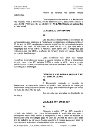 AGNALDO MUNIZ AGNALDO MUNIZ 
ADVOGADOS ASSOCIADOS ANITA SALDANHA 
Requer os reflexos nas demais verbas 
trabalhistas. 
Ocorre que o cartão venceu, e a Reclamante 
não recebeu mais o beneficio, desde dezembro/2011, desta forma requer o 
valor de R$ 170,00 por mês até abril/2013 = R$ 2.720,00 (dois mil setecentos 
e vinte reais) 
DA RESCISÃO CONTRATUAL 
11. 
São devidas ao Reclamante as diferenças de 
verbas rescisórias, posto que a Reclamante foi dispensado imotivadamente em 
15 de abril de 2013, recebendo as verbas rescisórias de forma absolutamente 
incorretas, vez que foi calculado no valor de R$ 4,19, por hora sem a 
integração das horas extras e noturnas, bem como sem a integração dos 
reflexos destas nos DSR´s, o reflexos da horas in itinere e in natura, fazendo 
jus o Autor às diferenças. 
Cabe esclarecer que, além das verbas 
rescisórias incorretamente pagas, a Autora recebeu as férias e respectivos 
abonos, bem como 13o salários, FGTS e multa de 40% , sem a correta 
incidência das horas extras in itinerante, noturnas e reflexos destas nos DSR´s, 
fazendo jus às diferenças. 
DIFERENÇA NAS DEMAIS VERBAS E NO 
FGTS/MULTA DE 40% 
12. 
A Reclamada rescindiu o contrato da 
Reclamante, erroneamente baseada no salário base, portanto, as diferenças 
relacionada a média salarial deverá ser paga em audiência sob pena de incidir 
na multa do artigo 467 da CLT. 
Que deverão ser apuradas em liquidação de 
sentença. 
MULTA DO ART. 477 DA CLT 
13. 
Segundo o artigo 477 da CLT, quando o 
contrato de trabalho por prazo indeterminado é rescindido sem que o 
empregado tenha dado motivo, é assegurado a ele o direito de receber do 
empregador uma indenização paga no valor de um mês de salários por cada 
ano de trabalho ou por ano e fração superior a 6 meses, paga com base na 
maior remuneração que o empregado recebeu na empresa. 
Av. Campos Sales, 2526, Centro, Porto Velho-RO. Telefone: 3224 3858 
 