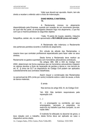 AGNALDO MUNIZ AGNALDO MUNIZ 
ADVOGADOS ASSOCIADOS ANITA SALDANHA 
Valor que deverá ser apurado. Assim, tem ele 
direito a receber o referido valor a título de indenização. 
DANO MORAL E MATERIAL 
14. 
A Reclamante morava no alojamento 
disponibilizado pela Empresa, quando por ocasião de um movimento grevista, 
do qual não fez parte, os empregados atearam fogo nos alojamento, o que fez 
com que a mesma perdesse os seguintes objetos: 
“mala, 15 pares de roupas, sapatos, máquina 
fotográfica, celular, etc, no valor aproximado a R$ 5.000,00 (cinco mil reais)”. 
A Reclamada não indenizou a Reclamante 
dos pertences perdidos durante o incêndio do alojamento. 
Em virtude da atitude das Reclamadas, o 
mesmo teve que contratar profissional especializado para fazer valer os seus 
direitos. 
Desta forma a Reclamada deve restituir ao 
Reclamante os gastos suportados com honorários advocatícios contratuais. 
Os artigos 389, 395 e 404 do Código Civil 
2002, determinam de forma expressa que os honorários advocatícios integram 
os valores devidos a título de reparação de perdas e danos e, nos termos do 
art. 8°, § único da CLT os dispositivos do Código Civil podem ser aplicados 
subsidiariamente aos contratos trabalhistas. 
Assim requer a condenação das Reclamadas 
no percentual de 20% (vinte por cento) incidente sobre o valor da causa, a titulo 
de danos materiais. 
E ainda 
Nos termos do artigo 932, III, do Código Civil: 
“Art. 932. São também responsáveis pela 
reparação civil: 
(…) 
III - o empregador ou comitente, por seus 
empregados, serviçais e prepostos, no 
exercício do trabalho que lhes competir, ou em 
razão dele;” 
O incêndio foi efetuado no decorrer de greve, e 
teve relação com o trabalho, desta forma deve ser aplicado ao caso o 
dispositivo acima citado. 
Av. Campos Sales, 2526, Centro, Porto Velho-RO. Telefone: 3224 3858 
 