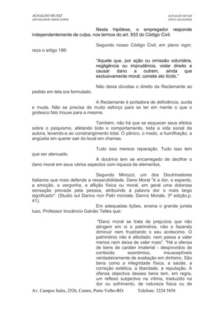 AGNALDO MUNIZ AGNALDO MUNIZ 
ADVOGADOS ASSOCIADOS ANITA SALDANHA 
Nesta hipótese, o empregador responde 
independentemente de culpa, nos termos do art. 933 do Código Civil. 
Segundo nosso Código Civil, em pleno vigor, 
reza o artigo 186: 
“Aquele que, por ação ou omissão voluntária, 
negligência ou imprudência, violar direito e 
causar dano a outrem, ainda que 
exclusivamente moral, comete ato ilícito.” 
Não deixa dúvidas o direito da Reclamante ao 
pedido em tela ora formulado. 
A Reclamante é portadora de deficiência, surda 
e muda. Não se precisa de muito esforço para se ter em mente o que o 
grotesco fato trouxe para a mesma. 
Também, não há que se esquecer seus efeitos 
sobre o psiquismo, afetando todo o comportamento, toda a vida social da 
autora, levando-a ao constrangimento total. O pânico, o medo, a humilhação, a 
angústia em querer sair do local em chamas. 
Tudo isso merece reparação. Tudo isso tem 
que ser atenuado. 
A doutrina tem se encarregado de decifrar o 
dano moral em seus vários aspectos com riqueza de elementos. 
Segundo Minozzi, um dos Doutrinadores 
Italianos que mais defende a ressarcibilidade, Dano Moral "é a dor, o espanto, 
a emoção, a vergonha, a aflição física ou moral, em geral uma dolorosa 
sensação provada pela pessoa, atribuindo à palavra dor o mais largo 
significado". (Studio sul Danno non Patri moniale, Danno Morale, 3ª edição,p. 
41). 
Em adequadas lições, ensina o grande jurista 
luso, Professor Inocêncio Galvão Telles que: 
"Dano moral se trata de prejuízos que não 
atingem em si o patrimônio, não o fazendo 
diminuir nem frustrando o seu acréscimo. O 
patrimônio não é afectado: nem passa a valer 
menos nem deixa de valer mais". "Há a ofensa 
de bens de caráter imaterial - desprovidos de 
conteúdo econômico, insusceptíveis 
verdadeiramente de avaliação em dinheiro. São 
bens como a integridade física, a saúde, a 
correção estética, a liberdade, a reputação. A 
ofensa objectiva desses bens tem, em regra, 
um reflexo subjectivo na vítima, traduzido na 
dor ou sofrimento, de natureza fisica ou de 
Av. Campos Sales, 2526, Centro, Porto Velho-RO. Telefone: 3224 3858 
 