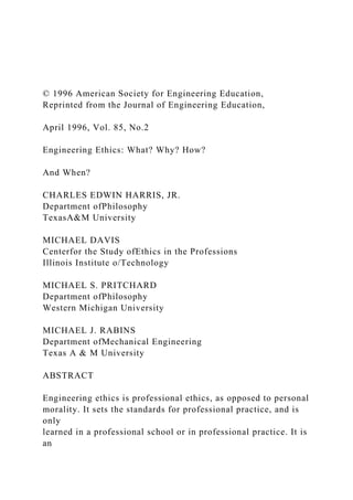 © 1996 American Society for Engineering Education,
Reprinted from the Journal of Engineering Education,
April 1996, Vol. 85, No.2
Engineering Ethics: What? Why? How?
And When?
CHARLES EDWIN HARRIS, JR.
Department ofPhilosophy
TexasA&M University
MICHAEL DAVIS
Centerfor the Study ofEthics in the Professions
Illinois Institute o/Technology
MICHAEL S. PRITCHARD
Department ofPhilosophy
Western Michigan University
MICHAEL J. RABINS
Department ofMechanical Engineering
Texas A & M University
ABSTRACT
Engineering ethics is professional ethics, as opposed to personal
morality. It sets the standards for professional practice, and is
only
learned in a professional school or in professional practice. It is
an
 