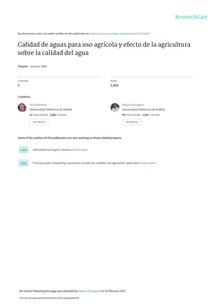 See discussions, stats, and author profiles for this publication at: https://www.researchgate.net/publication/276266542
Calidad de aguas para uso agrícola y efecto de la agricultura
sobre la calidad del agua
Chapter · January 1996
CITATIONS
0
READS
5,904
2 authors:
Some of the authors of this publication are also working on these related projects:
Valorization of organic residues View project
Pruning waste composting: Assesment of maturity, stability and agronomic application View project
Ana M Moliner
Universidad Politécnica de Madrid
61 PUBLICATIONS   1,266 CITATIONS   
SEE PROFILE
Alberto Masaguer
Universidad Politécnica de Madrid
90 PUBLICATIONS   1,582 CITATIONS   
SEE PROFILE
All content following this page was uploaded by Alberto Masaguer on 23 February 2017.
The user has requested enhancement of the downloaded file.
 
