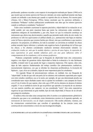 profesorado: podemos recordar a este respecto la investigación realizada por Spears (1984) en la
que mostró que un mismo ejercicio de Física era valorado con notas significativamente más bajas
cuando era atribuido a una alumna que cuando se suponía obra de un alumno. Por nuestra parte
(Alonso, Gil y Mtnez-Torregrosa 1992a), hemos mostrado que los ejercicios atribuidos a
estudiantes "brillantes" reciben calificaciones notablemente más altas que los mismos ejercicios
cuando se atribuyen a estudiantes "mediocres".
Todos estos resultados cuestionan la supuesta precisión y objetividad de la evaluación en un
doble sentido: por una parte muestran hasta qué punto las valoraciones están sometidas a
amplísimos márgenes de incertidumbre y, por otra, hacen ver que la evaluación constituye un
instrumento que afecta muy decisivamente a aquello que pretende medir; dicho de otro modo, los
profesores no sólo nos equivocamos al calificar (dando, p.e., puntuaciones más bajas en materias
como la Física a ejercicios que creemos hechos por chicas), sino que contribuimos a que nuestros
prejuicios -los prejuicios, en definitiva, de toda la sociedad- se conviertan en realidad: las chicas
acaban teniendo logros inferiores y actitudes más negativas hacia el aprendizaje de la Física que
los chicos; y los alumnos considerados mediocres terminan efectivamente siéndolo. La
evaluación resulta ser, más que la medida objetiva y precisa de unos logros, la expresión de
unas expectativas en gran medida subjetivas pero con una gran influencia sobre el
comportamiento de los estudiantes y de los mismos profesores.
Podemos comprender también que la búsqueda de objetividad tiene otra consecuencia
negativa: con objeto de garantizar dicha objetividad se limita la evaluación a lo más fácilmente
medible, evitando todo lo que pueda dar lugar a respuestas imprecisas. Ello supone, claro está,
dejar de lado aspectos fundamentales del trabajo científico (los planteamientos cualitativos,
necesariamente imprecisos, con que se abordan las situaciones problemáticas, la invención de
hipótesis...) que, al no ser evaluados, dejan de tener importancia para los estudiantes.
Un segundo bloque de preconcepciones subyace, en realidad, tras esa búsqueda de
"objetividad": la idea de que sólo una parte de los alumnos está realmente capacitada para seguir
con éxito estudios científicos; esa es la razón, por ejemplo, de que una determinada prueba sea
considerada tanto mejor diseñada cuanto más se ajustan los resultados a una campana de Gauss
con el 5 en el centro (lo que supone, claro está, que el 50% de los alumnos no alcanza el mínimo
exigido). Y esa es también la razón de que un profesor que apruebe a la mayoría de sus alumnos
-en una materia científica, por supuesto- no sea considerado "serio". Son estas expectativas
negativas las que determinan en gran medida, lejos de toda objetividad, el fracaso de un elevado
porcentaje de estudiantes.
El análisis crítico de todas estas concepciones abre el camino a un replanteamiento global de la
evaluación, que pasa a ser considerada, como intentaremos mostrar en el siguiente apartado, un
instrumento de intervención y no de simple constatación. Ello resulta coherente, veremos, con
las orientaciones constructivistas que conciben el aprendizaje de las ciencias como una
construcción de conocimientos a través de una investigación dirigida.
2. FUNCIONES DE LA EVALUACIÓN EN UNA ENSEÑANZA CONSTRUCTIVISTA DE LAS CIENCIAS
2
 
