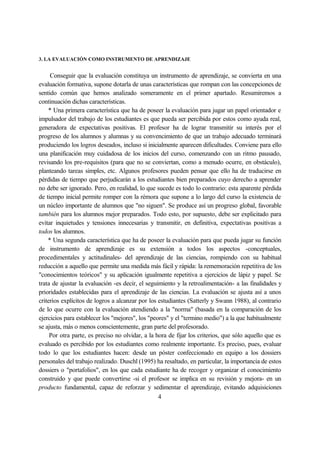 3. LA EVALUACIÓN COMO INSTRUMENTO DE APRENDIZAJE
Conseguir que la evaluación constituya un instrumento de aprendizaje, se convierta en una
evaluación formativa, supone dotarla de unas características que rompan con las concepciones de
sentido común que hemos analizado someramente en el primer apartado. Resumiremos a
continuación dichas características.
* Una primera característica que ha de poseer la evaluación para jugar un papel orientador e
impulsador del trabajo de los estudiantes es que pueda ser percibida por estos como ayuda real,
generadora de expectativas positivas. El profesor ha de lograr transmitir su interés por el
progreso de los alumnos y alumnas y su convencimiento de que un trabajo adecuado terminará
produciendo los logros deseados, incluso si inicialmente aparecen dificultades. Conviene para ello
una planificación muy cuidadosa de los inicios del curso, comenzando con un ritmo pausado,
revisando los pre-requisitos (para que no se conviertan, como a menudo ocurre, en obstáculo),
planteando tareas simples, etc. Algunos profesores pueden pensar que ello ha de traducirse en
pérdidas de tiempo que perjudicarán a los estudiantes bien preparados cuyo derecho a aprender
no debe ser ignorado. Pero, en realidad, lo que sucede es todo lo contrario: esta aparente pérdida
de tiempo inicial permite romper con la rémora que supone a lo largo del curso la existencia de
un núcleo importante de alumnos que "no siguen". Se produce así un progreso global, favorable
también para los alumnos mejor preparados. Todo esto, por supuesto, debe ser explicitado para
evitar inquietudes y tensiones innecesarias y transmitir, en definitiva, expectativas positivas a
todos los alumnos.
* Una segunda característica que ha de poseer la evaluación para que pueda jugar su función
de instrumento de aprendizaje es su extensión a todos los aspectos -conceptuales,
procedimentales y actitudinales- del aprendizaje de las ciencias, rompiendo con su habitual
reducción a aquello que permite una medida más fácil y rápida: la rememoración repetitiva de los
"conocimientos teóricos" y su aplicación igualmente repetitiva a ejercicios de lápiz y papel. Se
trata de ajustar la evaluación -es decir, el seguimiento y la retroalimentación- a las finalidades y
prioridades establecidas para el aprendizaje de las ciencias. La evaluación se ajusta así a unos
criterios explícitos de logros a alcanzar por los estudiantes (Satterly y Swann 1988), al contrario
de lo que ocurre con la evaluación atendiendo a la "norma" (basada en la comparación de los
ejercicios para establecer los "mejores", los "peores" y el "termino medio") a la que habitualmente
se ajusta, más o menos conscientemente, gran parte del profesorado.
Por otra parte, es preciso no olvidar, a la hora de fijar los criterios, que sólo aquello que es
evaluado es percibido por los estudiantes como realmente importante. Es preciso, pues, evaluar
todo lo que los estudiantes hacen: desde un póster confeccionado en equipo a los dossiers
personales del trabajo realizado. Duschl (1995) ha resaltado, en particular, la importancia de estos
dossiers o "portafolios", en los que cada estudiante ha de recoger y organizar el conocimiento
construido y que puede convertirse -si el profesor se implica en su revisión y mejora- en un
producto fundamental, capaz de reforzar y sedimentar el aprendizaje, evitando adquisiciones
4
 