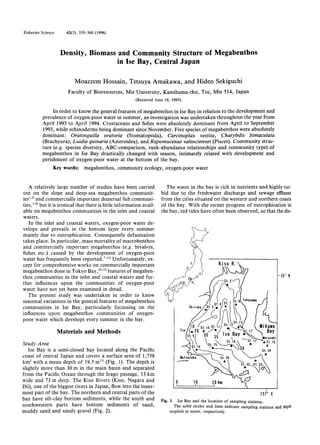 Fisheries Science 62(3), 350-360 (1996)
Density, Biomass and Community Structure of Megabenthos
in Ise Bay, Central Japan
Moazzem Hossain, Tetsuya Amakawa, and Hideo Sekiguchi
Faculty of Bioresources, Mie University, Kamihama-cho, Tsu, Mie 514, Japan
(Received June 19, 1995)
In order to know the general features of megabenthos in Ise Bay in relation to the development and
prevalence of oxygen-poor water in summer, an investigation was undertaken throughout the year from
April 1993 to April 1994. Crustaceans and fishes were absolutely dominant from April to September
1993, while echinoderms being dominant since November. Five species of megabenthos were absolutely
dominant: Oratosquilla oratoria (Stomatopoda), Carcinoplax vestita, Charybdis bimaculata
(Brachyura), Luidia quinaria (Asteroidea), and Repomucenus valenciennei (Pisces). Community struc
ture (e.g. species diversity, ABC-comparison, rank-abundance relationships and community type) of
megabenthos in Ise Bay drastically changed with season, intimately related with development and
perishment of oxygen-poor water at the bottom of the bay.
Key words: megabenthos, community ecology, oxygen-poor water
A relatively large number of studies have been carried
out on the slope and deep-sea megabenthos communit
ies1,2) and commercially important demersal fish communi
ties,3-6) but it is ironical that there is little information avail
able on megabenthos communities in the inlet and coastal
waters.
In the inlet and coastal waters, oxygen-poor water de
velops and prevails in the bottom layer every summer
mainly due to eutrophication. Consequently defaunation
takes place. In particular, mass mortality of macrobenthos
and commercially important megabenthos (e.g. bivalves,
fishes etc.) caused by the development of oxygen-poor
water has frequently been reported.7-11)Unfortunately, ex
cept for comprehensive works on commercially important
megabenthos done in Tokyo Bay,10,12)Ifeatures of megaben
thos communities in the inlet and coastal waters and fur
ther influences upon the communities of oxygen-poor
water have not yet been examined in detail.
The present study was undertaken in order to know
seasonal variations in the general features of megabenthos
communities in Ise Bay, particularly focussing on the
influences upon megabenthos communities of oxygen
poor water which develops every summer in the bay.
Materials and Methods
Study Area
Ise Bay is a semi-closed bay located along the Pacific
coast of central Japan and covers a surface area of 1,738
km2 with a mean depth of 19.5 m'3) (Fig. 1). The depth is
slightly more than 30 m in the main basin and separated
from the Pacific Ocean through the Irago passage, 13 km
wide and 73 m deep. The Kiso Rivers (Kiso, Nagara and
Ibi), one of the biggest rivers in Japan, flow into the inner
most part of the bay. The northern and central parts of the
bay have silt-clay bottom sediments, while the south and
southwestern parts have bottom sediments of sand,
muddy sand and sandy gravel (Fig. 2).
The water in the bay is rich in nutrients and highly tur
bid due to the freshwater discharge and sewage effluent
from the cities situated on the western and northern coasts
of the bay. With the recent progress of eutrophication in
the bay, red tides have often been observed, so that the dis
Fig. 1. Ise Bay and the location of sampling stations
.
The solid circles and lines indicate sampling stations and depth
isopleth in meter, respectively.
 