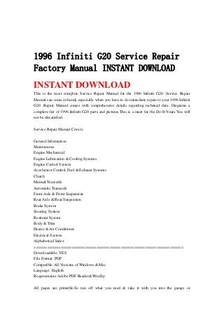 1996 Infiniti G20 Service Repair
Factory Manual INSTANT DOWNLOAD
INSTANT DOWNLOAD
This is the most complete Service Repair Manual for the 1996 Infiniti G20 .Service Repair
Manual can come in handy especially when you have to do immediate repair to your 1996 Infiniti
G20 .Repair Manual comes with comprehensive details regarding technical data. Diagrams a
complete list of 1996 Infiniti G20 parts and pictures.This is a must for the Do-It-Yours.You will
not be dissatisfied.
Service Repair Manual Covers:
General Information
Maintenance
Engine Mechanical
Engine Lubrication & Cooling Systems
Engine Control System
Accelerator Control, Fuel & Exhaust Systems
Clutch
Manual Transaxle
Automatic Transaxle
Front Axle & Front Suspension
Rear Axle & Rear Suspension
Brake System
Steering System
Restraint System
Body & Trim
Heater & Air Conditioner
Electrical System
Alphabetical Index
===================================================================
Downloadable: YES
File Format: PDF
Compatible: All Versions of Windows & Mac
Language: English
Requirements: Adobe PDF Reader& WinZip
All pages are printable.So run off what you need & take it with you into the garage or
 