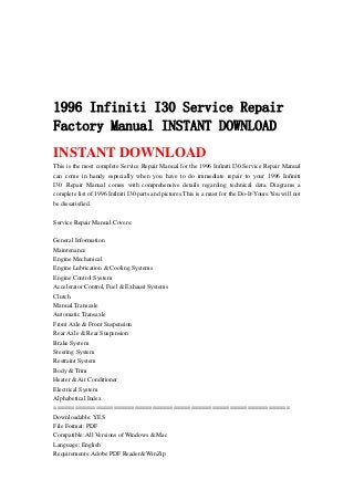 1996 Infiniti I30 Service Repair
Factory Manual INSTANT DOWNLOAD
INSTANT DOWNLOAD
This is the most complete Service Repair Manual for the 1996 Infiniti I30.Service Repair Manual
can come in handy especially when you have to do immediate repair to your 1996 Infiniti
I30 .Repair Manual comes with comprehensive details regarding technical data. Diagrams a
complete list of 1996 Infiniti I30 parts and pictures.This is a must for the Do-It-Yours.You will not
be dissatisfied.
Service Repair Manual Covers:
General Information
Maintenance
Engine Mechanical
Engine Lubrication & Cooling Systems
Engine Control System
Accelerator Control, Fuel & Exhaust Systems
Clutch
Manual Transaxle
Automatic Transaxle
Front Axle & Front Suspension
Rear Axle & Rear Suspension
Brake System
Steering System
Restraint System
Body & Trim
Heater & Air Conditioner
Electrical System
Alphabetical Index
===================================================================
Downloadable: YES
File Format: PDF
Compatible: All Versions of Windows & Mac
Language: English
Requirements: Adobe PDF Reader& WinZip
 