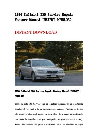 1996 Infiniti I30 Service Repair
Factory Manual INSTANT DOWNLOAD
INSTANT DOWNLOAD
1996 Infiniti I30 Service Repair Factory Manual INSTANT
DOWNLOAD
1996 Infiniti I30 Service Repair Factory Manual is an electronic
version of the best original maintenance manual. Compared to the
electronic version and paper version, there is a great advantage. It
can zoom in anywhere on your computer, so you can see it clearly.
Your 1996 Infiniti I30 parts correspond with the number of pages
 
