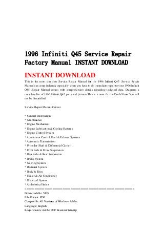 1996 Infiniti Q45 Service Repair
Factory Manual INSTANT DOWNLOAD
INSTANT DOWNLOAD
This is the most complete Service Repair Manual for the 1996 Infiniti Q45 .Service Repair
Manual can come in handy especially when you have to do immediate repair to your 1996 Infiniti
Q45 .Repair Manual comes with comprehensive details regarding technical data. Diagrams a
complete list of 1996 Infiniti Q45 parts and pictures.This is a must for the Do-It-Yours.You will
not be dissatisfied.
Service Repair Manual Covers:
* General Information
* Maintenance
* Engine Mechanical
* Engine Lubrication & Cooling Systems
* Engine Control System
* Accelerator Control, Fuel & Exhaust Systems
* Automatic Transmission
* Propeller Shaft & Differential Carrier
* Front Axle & Front Suspension
* Rear Axle & Rear Suspension
* Brake System
* Steering System
* Restraint System
* Body & Trim
* Heater & Air Conditioner
* Electrical System
* Alphabetical Index
===================================================================
Downloadable: YES
File Format: PDF
Compatible: All Versions of Windows & Mac
Language: English
Requirements: Adobe PDF Reader& WinZip
 