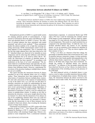 PHYSICAL REVIEW B                                     VOLUME 54, NUMBER 3                                                 15 JULY 1996-I

                               Interactions between adsorbed Si dimers on Si„001…
                     A. van Dam, J. van Wingerden,* M. J. Haye, P. M. L. O. Scholte, and F. Tuinstra
            Department of Applied Physics, Delft University of Technology, Lorentzweg 1, 2628 CJ Delft, The Netherlands
                                                    Received 22 February 1996
                The interactions between adsorbed Si dimers on Si 001 have been studied using scanning tunneling mi-
             croscopy. These interactions determine the formation of clusters from diffusing dimers. We show that by
             increasing the tip-sample voltage, we induce transitions between the clusters. These transitions are used to
             clarify the dimer-dimer interactions and to determine the pathway for the formation of multiple-dimer clusters.
              S0163-1829 96 01628-1




    Homoepitaxial growth on Si 001 is a good model system             electron-beam evaporator. A commercial Beetle type STM
for studying epitaxial growth of semiconductors. A large              with a Pt-Ir tip is used for measuring the constant current
amount of information about the statics and diffusion of ada-         STM images at room temperature. Movies, made by captur-
toms and adsorbed dimers on Si 001 is known. The diffu-               ing images at 10 s time intervals, show the surface dynamics
sion of isolated adatoms has been calculated with model               at room temperature. This results in a small resolution loss as
potentials1 and with ab initio methods.2,3 These calculations         compared to the individual frames. To label the sites of in-
predict the adatom mobility to be so high that scanning tun-          dividual adsorbed dimers and clusters of two adsorbed
neling microscopy STM measurements cannot reveal iso-                 dimers, we use an extension of the notation for adsorbed Si
lated adatoms at room temperature. This is consistent with            dimers used by Brocks et al.8 They are shown together with
the fact that single adatoms have only been observed at 160           their notation in Fig. 1.
K.4 Adsorbed dimers are observed to be immobile at room                   In Fig. 2, we show, as a function of the bias voltage, the
temperature and for observing their diffusion with STM the            percentage of adsorbed dimers that switch between the A and
sample temperature has to be raised to about 340 K.5 Re-              B positions between consecutive images. In these positions,
cently the observation of rotations of adsorbed dimers at             the dimers have their bonds parallel and perpendicular to the
room temperature has been reported,6,7 in accordance with             substrate dimer bonds, respectively. For each bias voltage, 7
predictions on the basis of ab initio calculations.8 The dy-          dimers in 40 ﬁlled state images have been monitored. Al-
namic behavior of adsorbed dimers and especially the inter-           though the rotation of adsorbed dimers was reported
actions between them are crucial for the formation of larger          previously,6,7 no inﬂuence of the tip-sample interaction had
clusters from diffusing dimers. However, experimental ob-             been observed. However, as Fig. 2 shows, we clearly observe
servations of the processes leading to multiple-dimer clusters        an enhancement of the switching activity by the presence of
are not yet available.                                                the STM ﬁeld.
    This report describes the interactions between Si dimers              The ﬁeld enhanced activity of adsorbed dimers is now
adsorbed on top of the substrate dimer rows of a Si 001               used as a tool to induce reversible transitions between differ-
surface. These interactions have been deduced from STM                ent conﬁgurations of multiple-dimer clusters. With this tech-
observations of transitions between multiple-dimer clusters.          nique, the interactions between the dimers involved in the
We start with a discussion of the rotations of isolated dimers        transitions can be made visible. We focus on the interactions
on top of the dimer rows, as it will turn out that these el-
ementary transitions are useful for understanding the more
complex transitions in multiple-dimer clusters. Our observa-
tions reveal a pronounced tip-sample voltage dependence of
the rotation activity of these isolated dimers. This ﬁeld en-
hancement of transitions is used as a tool for studying tran-
sitions in multiple-dimer clusters. It enables us not only to
determine the structures, it also gives insight about how they
are formed. It is shown that the interaction of two dimers on
top of two neighboring substrate dimer rows can yield two
different tetramers. Observations are presented to demon-
strate that the interactions in one of these tetramers can be
extended to bind more dimers, thus revealing the formation
process of large linear clusters.
    Experiments are performed in an UHV system with a base
pressure of about 5 10 11 Torr. Silicon 001 surfaces are
prepared by ﬂashing to 1250 °C, yielding the (2 1) recon-                FIG. 1. Schematic drawings of the orientations of isolated ad-
structed surface with monolayer height steps. Silicon is de-          sorbed dimers and clusters of two dimers on neighboring substrate
posited at room temperature from a commercial miniature               dimer rows with their notations.

0163-1829/96/54 3 /1557 4 /$10.00                              54     1557                        © 1996 The American Physical Society
 
