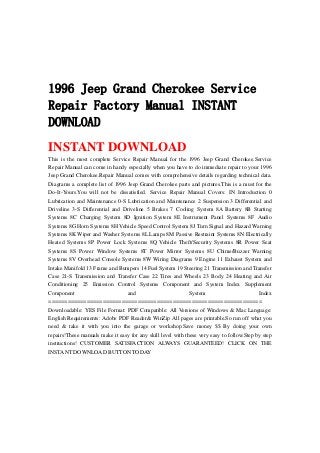 1996 Jeep Grand Cherokee Service
Repair Factory Manual INSTANT
DOWNLOAD
INSTANT DOWNLOAD
This is the most complete Service Repair Manual for the 1996 Jeep Grand Cherokee.Service
Repair Manual can come in handy especially when you have to do immediate repair to your 1996
Jeep Grand Cherokee.Repair Manual comes with comprehensive details regarding technical data.
Diagrams a complete list of 1996 Jeep Grand Cherokee parts and pictures.This is a must for the
Do-It-Yours.You will not be dissatisfied. Service Repair Manual Covers: IN Introduction 0
Lubrication and Maintenance 0-S Lubrication and Maintenance 2 Suspension 3 Differential and
Driveline 3-S Differential and Driveline 5 Brakes 7 Cooling System 8A Battery 8B Starting
Systems 8C Charging System 8D Ignition System 8E Instrument Panel Systems 8F Audio
Systems 8G Horn Systems 8H Vehicle Speed Control System 8J Turn Signal and Hazard Warning
Systems 8K Wiper and Washer Systems 8L Lamps 8M Passive Restraint Systems 8N Electrically
Heated Systems 8P Power Lock Systems 8Q Vehicle Theft/Security Systems 8R Power Seat
Systems 8S Power Window Systems 8T Power Mirror Systems 8U Chime/Buzzer Warning
Systems 8V Overhead Console Systems 8W Wiring Diagrams 9 Engine 11 Exhaust System and
Intake Manifold 13 Frame and Bumpers 14 Fuel System 19 Steering 21 Transmission and Transfer
Case 21-S Transmission and Transfer Case 22 Tires and Wheels 23 Body 24 Heating and Air
Conditioning 25 Emission Control Systems Component and System Index Supplement
Component and System Index
===================================================================
Downloadable: YES File Format: PDF Compatible: All Versions of Windows & Mac Language:
English Requirements: Adobe PDF Reader& WinZip All pages are printable.So run off what you
need & take it with you into the garage or workshop.Save money $$ By doing your own
repairs!These manuals make it easy for any skill level with these very easy to follow.Step by step
instructions! CUSTOMER SATISFACTION ALWAYS GUARANTEED! CLICK ON THE
INSTANT DOWNLOAD BUTTON TODAY
 