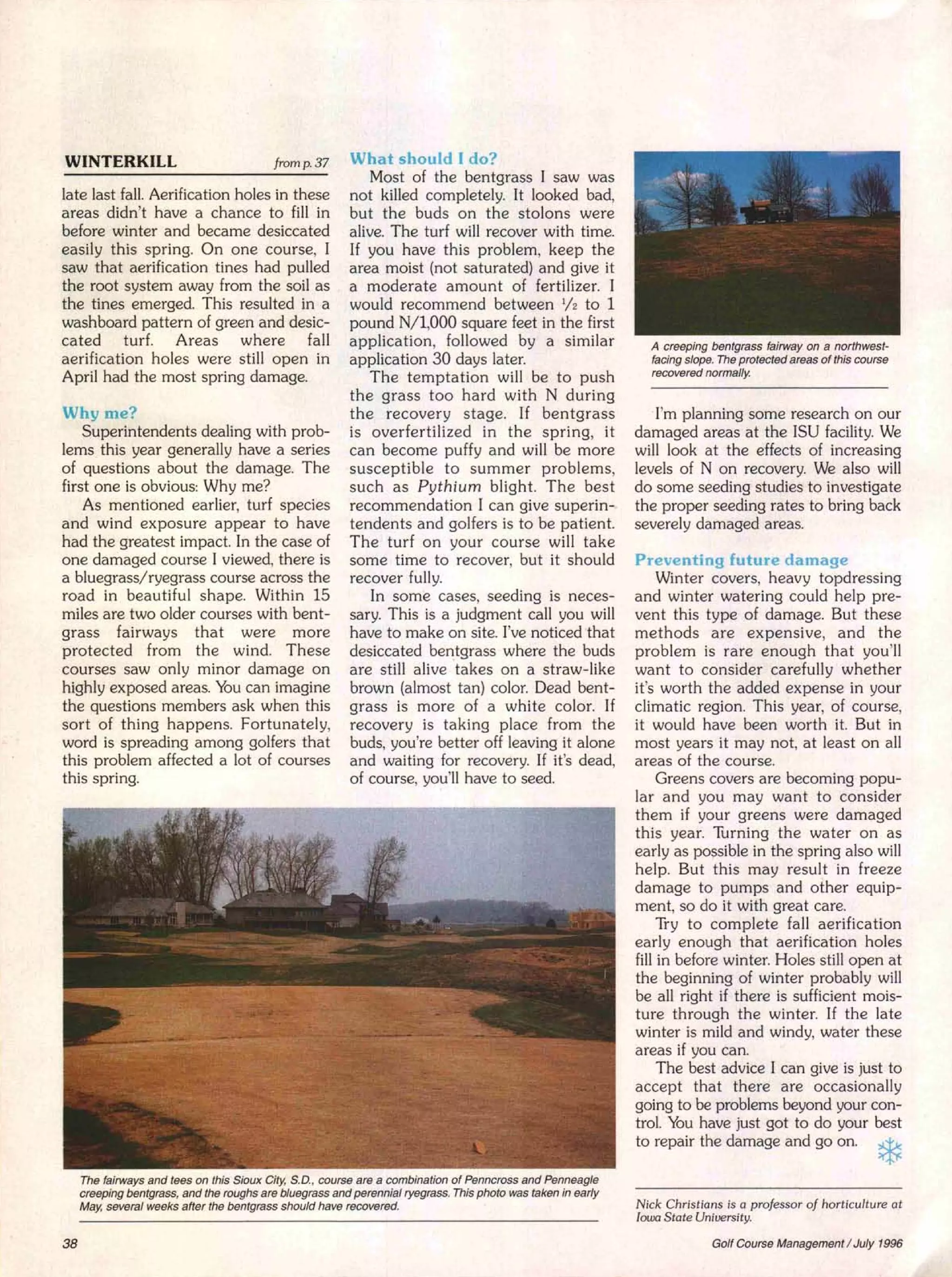 WINTERKILL                                 fromp.37       What should I do?
                                                             Most of the bentgrass I saw was
late last fall. Aerification holes in these               not killed completely. It looked bad,
areas didn't have a chance to fill in                     but the buds on the stolons were
before winter and became desiccated                       alive. The turf will recover with time.
easil y this spring. On one course, I                     If you have this problem, keep the
saw that aerification tines had pulled                    area moist (not saturated) and give it
the root system away from the soil as                     a moderate amount of fertilizer. I
the tines emerged. This resulted in a                     would recommend between 1/2 to 1
washboard pattern of green and desic-                     pound N/l,OOO square feet in the first
cated      turf. Areas        where     fall              application, followed by a similar                     A creeping bentgrass fairway on a northwest-
aerification holes were still open in                     application 30 days later.                             facing slope. The protected areas of this course
                                                                                                                 recovered normally.
April had the most spring damage.                            The temptation will be to push
                                                          the grass too hard with N during
Why me?                                                   the recovery stage. If bentgrass                       'I'm planning some research on our
    Superintendents dealing with prob-                    is overfertilized in the spring, it                 damaged areas at the ISU facility. We
lems this year generally have a series                    can become puffy and will be more                   will look at the effects of increasing
of questions about the damage. The                        susceptible to summer problems,                     levels of N on recovery. We also will
first one is obvious: Why me?                             such as Pythium blight. The best                    do some seeding studies to investigate
    As mentioned earlier, turf species                    recommendation I can give superin-                  the proper seeding rates to bring back
and wind exposure appear to have                          tendents and golfers is to be patient.              severely damaged areas.
had the greatest impact. In the case of                   The turf on your course will take
one damaged course I viewed, there is                     some time to recover, but it should                  Preventing future damage
a bluegrass/ryegrass course across the                    recover fully.                                           Winter covers, heavy topdressing
road in beautiful shape. Within 15                            In some cases, seeding is neces-                 and winter watering could help pre-
miles are two older courses with bent-                    sary. This is a judgment call you will               vent this type of damage. But these
grass fairways that were more                             have to make on site. I've noticed that              methods are expensive, and the
protected from the wind. These                            desiccated bentgrass where the buds                  problem is rare enough that you'll
courses saw only minor damage on                          are still alive 'takes on a straw-like               want to consider carefully whether
highly exposed areas. You can imagine                     brown (almost tan) color. Dead bent-                 it's worth the added expense in your
the questions members ask when this                       grass is more of a white color. If                   climatic region. This year, of course,
sort of thing happens. Fortunately,                       recovery is taking place from the                    it would have been worth it. But in
word is spreading among golfers that                      buds, you're better off leaving it alone             most years it may not, at least on all
this problem affected a lot of courses                    and waiting for recovery. If it's dead,              areas of the course.
this spring.                                              of course, you'll have to seed.                          Greens covers are becoming popu-
                                                                                                               lar and you may want to consider
                                                                                                               them if your greens were damaged
                                                                                                               this year. Turning the water on as
                                                                                                               early as possible in the spring also will
                                                                                                               help. But this may result in freeze
                                                                                                               damage to pumps and other equip-
                                                                                                               ment, so do it with great care.
                                                                                                                   Try to complete fall aerification
                                                                                                               early enough that aerification holes
                                                                                                               fill in before winter. Holes still open at
                                                                                                               the beginning of winter probably will
                                                                                                               be all right if there is sufficient mois-
                                                                                                               ture through the winter. If the late
                                                                                                               winter is mild and windy, water these
                                                                                                               areas if you can.
                                                                                                                   The best advice I can give is just to
                                                                                                               accept that there are occasionally




     The fairways and tees on this Sioux City, S.D., course are a combination of Penncross and Penneagle
                                                                                                               going to be problems beyond your con-
                                                                                                               trol. You have just got to do your best
                                                                                                              ,to repair the damage and go on.                     *
     creeping bentgrass, and the roughs are bluegrass and perennial ryegrass. This photo was taken in early
     May, several weeks after the bentgrass should have recovered.                                            Nick Christians is a professor     of horticulture    at
                                                                                                              Iowa State University.

38                                                                                                                           Golf Course Management      / July 1996
 