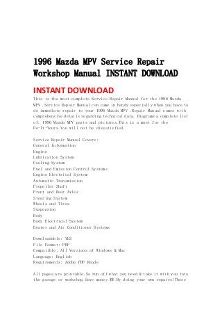  
 
 
 
1996 Mazda MPV Service Repair
Workshop Manual INSTANT DOWNLOAD
INSTANT DOWNLOAD 
This is the most complete Service Repair Manual for the 1996 Mazda
MPV .Service Repair Manual can come in handy especially when you have to
do immediate repair to your 1996 Mazda MPV .Repair Manual comes with
comprehensive details regarding technical data. Diagrams a complete list
of. 1996 Mazda MPV parts and pictures.This is a must for the
Do-It-Yours.You will not be dissatisfied.
Service Repair Manual Covers:
General Information
Engine
Lubrication System
Cooling System
Fuel and Emission Control Systems
Engine Electrical System
Automatic Transmission
Propeller Shaft
Front and Rear Axles
Steering System
Wheels and Tires
Suspension
Body
Body Electrical System
Heater and Air Conditioner Systems
Downloadable: YES
File Format: PDF
Compatible: All Versions of Windows & Mac
Language: English
Requirements: Adobe PDF Reade
All pages are printable.So run off what you need & take it with you into
the garage or workshop.Save money $$ By doing your own repairs!These
 