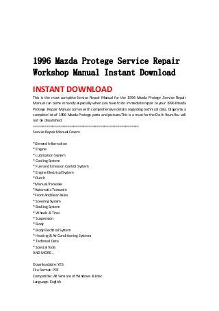  
 
 
 
1996 Mazda Protege Service Repair
Workshop Manual Instant Download
INSTANT DOWNLOAD 
This  is  the  most  complete  Service  Repair  Manual  for  the  1996  Mazda  Protege  .Service  Repair 
Manual can come in handy especially when you have to do immediate repair to your 1996 Mazda 
Protege .Repair Manual comes with comprehensive details regarding technical data. Diagrams a 
complete list of 1996 Mazda Protege parts and pictures.This is a must for the Do‐It‐Yours.You will 
not be dissatisfied.   
=======================================================   
Service Repair Manual Covers:   
 
*General Information   
* Engine   
* Lubrication System   
* Cooling System   
* Fuel and Emission Control System   
* Engine Electrical System   
*Clutch   
*Manual Transaxle   
*Automatic Transaxle   
*Front And Rear Axles   
* Steering System   
* Braking System   
* Wheels & Tires   
* Suspension   
* Body   
* Body Electrical System   
* Heating & Air Conditioning Systems   
* Technical Data   
* Special Tools   
AND MORE...   
 
Downloadable: YES   
File Format: PDF   
Compatible: All Versions of Windows & Mac   
Language: English   
 