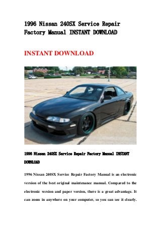 1996 Nissan 240SX Service Repair
Factory Manual INSTANT DOWNLOAD
INSTANT DOWNLOAD
1996 Nissan 240SX Service Repair Factory Manual INSTANT
DOWNLOAD
1996 Nissan 240SX Service Repair Factory Manual is an electronic
version of the best original maintenance manual. Compared to the
electronic version and paper version, there is a great advantage. It
can zoom in anywhere on your computer, so you can see it clearly.
 