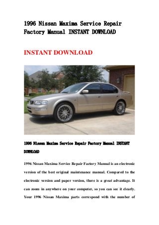 1996 Nissan Maxima Service Repair
Factory Manual INSTANT DOWNLOAD
INSTANT DOWNLOAD
1996 Nissan Maxima Service Repair Factory Manual INSTANT
DOWNLOAD
1996 Nissan Maxima Service Repair Factory Manual is an electronic
version of the best original maintenance manual. Compared to the
electronic version and paper version, there is a great advantage. It
can zoom in anywhere on your computer, so you can see it clearly.
Your 1996 Nissan Maxima parts correspond with the number of
 