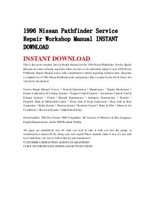 1996 Nissan Pathfinder Service
Repair Workshop Manual INSTANT
DOWNLOAD
INSTANT DOWNLOAD
This is the most complete Service Repair Manual for the 1996 Nissan Pathfinder .Service Repair
Manual can come in handy especially when you have to do immediate repair to your 1996 Nissan
Pathfinder .Repair Manual comes with comprehensive details regarding technical data. Diagrams
a complete list of 1996 Nissan Pathfinder parts and pictures.This is a must for the Do-It-Yours.You
will not be dissatisfied.
Service Repair Manual Covers: * General Information * Maintenance * Engine Mechanical *
Engine Lubrication & Cooling Systems * Engine Control System * Accelerator Control, Fuel &
Exhaust Systems * Clutch * Manual Transmission * Automatic Transmission * Transfer *
Propeller Shaft & Differential Carrier * Front Axle & Front Suspension * Rear Axle & Rear
Suspension * Brake System * Steering System * Restraint System * Body & Trim * Heater & Air
Conditioner * Electrical System * Alphabetical Index
Downloadable: YES File Format: PDF Compatible: All Versions of Windows & Mac Language:
English Requirements: Adobe PDF Reader& WinZip
All pages are printable.So run off what you need & take it with you into the garage or
workshop.Save money $$ By doing your own repairs!These manuals make it easy for any skill
level with these very easy to follow.Step by step instructions!
CUSTOMER SATISFACTION ALWAYS GUARANTEED!
CLICK ON THE INSTANT DOWNLOAD BUTTON TODAY
 