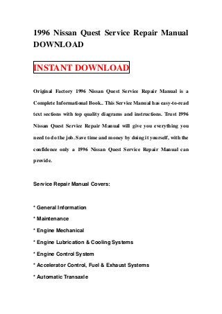 1996 Nissan Quest Service Repair Manual
DOWNLOAD
INSTANT DOWNLOAD
Original Factory 1996 Nissan Quest Service Repair Manual is a
Complete Informational Book.. This Service Manual has easy-to-read
text sections with top quality diagrams and instructions. Trust 1996
Nissan Quest Service Repair Manual will give you everything you
need to do the job. Save time and money by doing it yourself, with the
confidence only a 1996 Nissan Quest Service Repair Manual can
provide.
Service Repair Manual Covers:
* General Information
* Maintenance
* Engine Mechanical
* Engine Lubrication & Cooling Systems
* Engine Control System
* Accelerator Control, Fuel & Exhaust Systems
* Automatic Transaxle
 