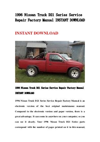 1996 Nissan Truck D21 Series Service
Repair Factory Manual INSTANT DOWNLOAD
INSTANT DOWNLOAD
1996 Nissan Truck D21 Series Service Repair Factory Manual
INSTANT DOWNLOAD
1996 Nissan Truck D21 Series Service Repair Factory Manual is an
electronic version of the best original maintenance manual.
Compared to the electronic version and paper version, there is a
great advantage. It can zoom in anywhere on your computer, so you
can see it clearly. Your 1996 Nissan Truck D21 Series parts
correspond with the number of pages printed on it in this manual,
 