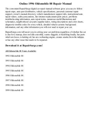 Online 1996 Oldsmobile 88 Repair Manual
The convenient RepairSurge digital car repair manual software gives you easy to follow
repair steps, auto part distributors, vehicle specifications, personal customer repair
support, owner's manual directory, vehicle manufacturer support info, instructional auto
repair videos, safety precautions, fast internet replacement parts prices, problems
troubleshooting information, auto repair terms, numerous useful illustrations and
schematics, neighborhood car parts supplier index, wiring descriptions and color charts,
diagnostic trouble codes for every vehicle, detailed vehicle systems background
information, and any other information you will ever need to repair your car.
RepairSurge.com will assist you in solving your car problems regardless of whether the car
is due for a tuneup, does not idle smoothly, seems sluggish, is backfiring loudly, has parts
which are loose, is leaking oil, has an overheating engine, creates smoke from the tailpipe,
or has any other issue that needs to be repaired.

Download it at RepairSurge.com!
All Oldsmobile 88 Years Available:
1992 Oldsmobile 88
1993 Oldsmobile 88
1994 Oldsmobile 88
1995 Oldsmobile 88
1996 Oldsmobile 88
1997 Oldsmobile 88
1998 Oldsmobile 88
1999 Oldsmobile 88

 