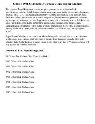 Online 1996 Oldsmobile Cutlass Ciera Repair Manual
The popular RepairSurge repair software gives you access to not just vehicle
specifications but also detailed repair instructions, important safety procedures, diagnostic
trouble codes (DTC) list, technical automotive systems information, local car part store
database, online replacement parts price comparison, brand contacts, personal customer
repair support, auto repair terminology, online auto repair community search, helpful repair
video, troubleshooting index, automotive components sources, auto recall search,
technical service bulletins (TSBs) index, owner's manuals directory, vehicle specifications,
training in electrical repair, and any other information you will ever need to repair your
vehicle.
Regardless of whether your vehicle backfires through the exhaust, has poor acceleration,
needs a new fuse, can not shift into gear, is making loud thumping sounds, physically
vibrates, leaks brake fluid, or requires repair in any other way, this DIY repair software will
help you to alleviate the problem.

Download it at RepairSurge.com!
All Oldsmobile Cutlass Ciera Years Available:
1990 Oldsmobile Cutlass Ciera
1991 Oldsmobile Cutlass Ciera
1992 Oldsmobile Cutlass Ciera
1993 Oldsmobile Cutlass Ciera
1994 Oldsmobile Cutlass Ciera
1995 Oldsmobile Cutlass Ciera
1996 Oldsmobile Cutlass Ciera

 