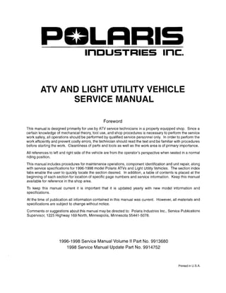 LRRIS
InDUSTRIES Inc:.
ATV AND LIGHT UTILITY VEHICLE
SERVICE MANUAL
Foreword
This manual is designed primarily for use by ATV service technicians in a properly equipped shop. Since a
certain knowledge of mechanical theory, tool use, and shop procedures is necessary to perform the service
work safely, all operations should be performed by qualified service personnel only. In order to perform the
work efficiently and prevent costly errors, the technician should read the text and be familiar with procedures
before starting the work. Cleanliness of parts and tools as well as the work area is of primary importance.
All references to left and right side of the vehicle are from the operator's perspective when seated in a normal
riding position.
This manual includes procedures for maintenance operations, component identification and unit repair, along
with service specifications for 1996-1998 model Polaris ATVs and Light Utility Vehicles. The section index
tabs enable the user to quickly locate the section desired. In addition, a table of contents is placed at the
beginning of each section for location of specific page numbers and service information. Keep this manual
available for reference in the shop area.
To keep this manual current it is important that it is updated yearly with new model information and
specifications.
At the time of publication all information contained in this manual was current. However, all materials and
specifications are subject to change without notice.
Comments or suggestions about this manual may be directed to: Polaris Industries Inc., Service Publications
Supervisor, 1225 Highway 169 North, Minneapolis, Minnesota 55441-5078.
1996-1998 Service Manual Volume II Part No. 9913680
1998 Service Manual Update Part No. 9914752
Printed in U.S.A.
 