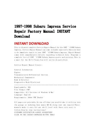  
 
 
 
1997-1998 Subaru Impreza Service
Repair Factory Manual INSTANT
Download
INSTANT DOWNLOAD 
This is the most complete Service Repair Manual for the 1997 ¨C1998 Subaru
Impreza .Service Repair Manual can come in handy especially when you have
to do immediate repair to your 1997 ¨C1998 Subaru Impreza .Repair Manual
comes with comprehensive details regarding technical data. Diagrams a
complete list of 1997 ¨C1998 Subaru Impreza parts and pictures.This is
a must for the Do-It-Yours.You will not be dissatisfied.
Service Repair Manual Covers:
General Information
Engine
Transmission & Differential Section
Mechanical Components
Body & Exterior
Diagnostics Body Electrical
===================================================================
Downloadable: YES
File Format: PDF
Compatible: All Versions of Windows & Mac
Language: English
Requirements: Adobe PDF Reader
All pages are printable.So run off what you need & take it with you into
the garage or workshop.Save money $$ By doing your own repairs!These
manuals make it easy for any skill level with these very easy to
follow.Step by step instructions!
CUSTOMER SATISFACTION ALWAYS GUARANTEED!
CLICK ON THE INSTANT DOWNLOAD BUTTON TODAY
 
 