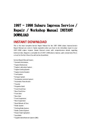  
 
 
 
1997 - 1998 Subaru Impreza Service /
Repair / Workshop Manual INSTANT
DOWNLOAD
INSTANT DOWNLOAD 
This  is  the  most  complete  Service  Repair  Manual  for  the  1997‐‐1998  subaru  impreza.Service 
Repair  Manual  can  come  in  handy  especially  when  you  have  to  do  immediate  repair  to  your 
1997‐‐1998  subaru  impreza  .Repair  Manual  comes  with  comprehensive  details  regarding 
technical data. Diagrams a complete list of 1997‐‐1998 subaru impreza. parts and pictures.This is 
a must for the Do‐It‐Yours.You will not be dissatisfied.   
 
Service Repair Manual Covers:   
* General Information   
* Engine Mechanical   
* Engine Lubrication System   
* Engine Cooling System   
* Engine Control System   
* Fuel System   
* Exhaust System   
* Accelerator controls System   
* Automatic Transmission   
* Transfer   
* Propeller Shaft   
* Front Final Drive   
* Rear Final Drive   
* Front Axle   
* Rear Axle   
* Front Suspension   
* Rear Suspension   
* Road Wheels & Tires   
* Brake System   
* Parking Brake System   
* Brake Control System   
* Power Steering System   
* Seat Belts   
* Supplemental Restrain System (SRS)   
 