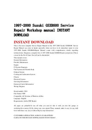1997-2000 Suzuki GSXR600 Service
Repair Workshop manual INSTANT
DOWNLOAD
INSTANT DOWNLOAD
This is the most complete Service Repair Manual for the 1997-2000 Suzuki GSXR600 .Service
Repair Manual can come in handy especially when you have to do immediate repair to your
1997-2000 Suzuki GSXR600.Repair Manual comes with comprehensive details regarding
technical data. Diagrams a complete list of 1997-2000 Suzuki GSXR600 parts and pictures.This is
a must for the Do-It-Yours.You will not be dissatisfied.
This manual covers:
General Information
Periodic Maintenance
Engine
FI System Diagnosis
Fuel System and Throttle Body
Exhaust System
Cooling and Lubrication System
Chassis
Electrical System
Servicing Information
Emission Control Information
Wiring Diagram
Downloadable: YES
File Format: PDF
Compatible: All Versions of Windows & Mac
Language: English
Requirements: Adobe PDF Reader
All pages are printable.So run off what you need & take it with you into the garage or
workshop.Save money $$ By doing your own repairs!These manuals make it easy for any skill
level with these very easy to follow.Step by step instructions!
CUSTOMER SATISFACTION ALWAYS GUARANTEED!
CLICK ON THE INSTANT DOWNLOAD BUTTON TODAY！
 