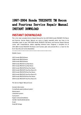  
 
 
1997-2004 Honda TRX250TE TM Recon
and Fourtrax Service Repair Manual
INSTANT DOWNLOAD
INSTANT DOWNLOAD 
This is the most complete Service Repair Manual for the 1997‐2004 Honda TRX250TE TM Recon 
and  Fourtrax  .Service  Repair  Manual  can  come  in  handy  especially  when  you  have  to  do 
immediate repair to your 1997‐2004 Honda TRX250TE TM Recon and Fourtrax .Repair Manual 
comes  with  comprehensive  details  regarding  technical  data.  Diagrams  a  complete  list  of 
1997‐2004  Honda  TRX250TE  TM  Recon  and  Fourtrax  parts  and  pictures.This  is  a  must  for  the 
Do‐It‐Yours.You will not be dissatisfied.   
=======================================================   
Models Covers:   
 
1997 Honda TRX250 Recon   
1998 Honda TRX250 Recon   
1999 Honda TRX250 Recon   
2000 Honda TRX250 FourTrax Recon   
2001 Honda TRX250 FourTrax Recon   
2002 Honda TRX250TM FourTrax Recon   
2002 Honda TRX250TE FourTrax Recon ES   
2003 Honda TRX250TM FourTrax Recon   
2003 Honda TRX250TE FourTrax Recon ES   
2004 Honda TRX250TM FourTrax Recon   
2004 Honda TRX250TE FourTrax Recon ES   
 
This Service Repair Manual Covers:   
 
General information   
Frame/body panels/exhaust system   
Maintenance   
Lubrication system   
Fuel system   
Engine removal/installation   
Cylinder head/Cylinder/piston   
Clutch   
Gearshift linkage   
 
