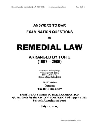 Remedial Law Bar Examination Q & A (1997-2006) by: sirdondee@gmail.com Page 1 of 66
Version 1997-2006 Updated by Dondee
ANSWERS TO BAR
EXAMINATION QUESTIONS
IN
REMEDIAL LAW
ARRANGED BY TOPIC
(1997 – 2006)
Edited and Arranged by:
version 1987-2003
Silliman University
College of Law Batch 2005
UPDATED BY:
Dondee
The RE-Take 2007
From the ANSWERS TO BAR EXAMINATION
QUESTIONS by the UP LAW COMPLEX & Philippine Law
Schools Association 2006
July 22, 2007
 
