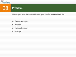 08   Problem

     The reciprocal of the mean of the reciprocals of n observation is the :


     a. Geometric mean
     b. Median
     c. Harmonic mean
     d. Average
 