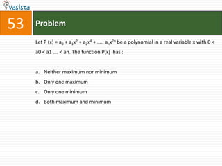 53   Problem

     Let P (x) = a0 + a1x2 + a2x4 + ….. anx2n be a polynomial in a real variable x with 0 <
     a0 < a1 …. < an. The function P(x) has :


     a. Neither maximum nor minimum
     b. Only one maximum
     c. Only one minimum
     d. Both maximum and minimum
 