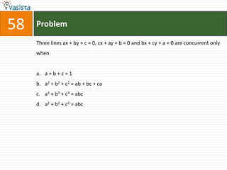 58   Problem

     Three lines ax + by + c = 0, cx + ay + b = 0 and bx + cy + a = 0 are concurrent only
     when


     a. a + b + c = 1
     b. a2 + b2 + c2 = ab + bc + ca
     c. a3 + b3 + c3 = abc
     d. a2 + b2 + c2 = abc
 