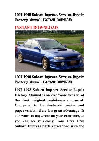 1997 1998 Subaru Impreza Service Repair
Factory Manual INSTANT DOWNLOAD
INSTANT DOWNLOAD
1997 1998 Subaru Impreza Service Repair
Factory Manual INSTANT DOWNLOAD
1997 1998 Subaru Impreza Service Repair
Factory Manual is an electronic version of
the best original maintenance manual.
Compared to the electronic version and
paper version, there is a great advantage. It
can zoom in anywhere on your computer, so
you can see it clearly. Your 1997 1998
Subaru Impreza parts correspond with the
 