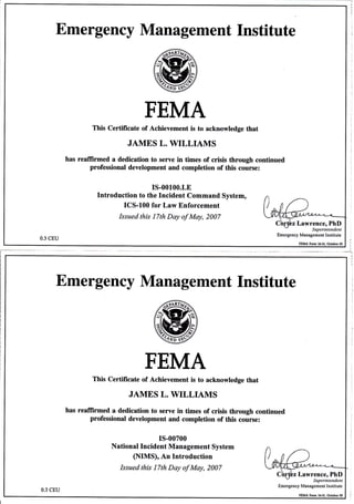 Emergency Management Institute
FEMA
This Certificate of Achievement is to acknowledge that
JAMES L. WILIAMS
has reaffirmed a dedication to serve in times of crisis through continued
professional development and completion of this course:
Is-00100.LE
Introduction to the Incident Command System,
ICS-100 for Law Enforcement
Issued this 17th Day of May, 2007
0.3 cEU
Lawrence, PhD
Supefintenden
Emergency Manag€ment Institute
FEMA Fom 1F31, tuber 05
Jj
t:
Emergency Management Institute
FEMA
This Certificate of Achievement is to acknowledge that
JAMES L. WILLIAMS
has reafrirmed a dedication to serve in times of crisis through continued
professional development and completion of this course:
I5-00700
National Incident Management System
(NIMS), An Introduction
Issued this 17th Day of May, 2007
Lawrence, PhD
Superinlendent
Emergency Management Institute
0.3 CEU
rEMA Fm 1631. Odob€r 05
 