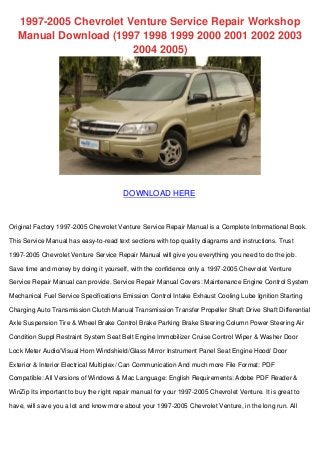 1997-2005 Chevrolet Venture Service Repair Workshop 
Manual Download (1997 1998 1999 2000 2001 2002 2003 
2004 2005) 
DOWNLOAD HERE 
Original Factory 1997-2005 Chevrolet Venture Service Repair Manual is a Complete Informational Book. 
This Service Manual has easy-to-read text sections with top quality diagrams and instructions. Trust 
1997-2005 Chevrolet Venture Service Repair Manual will give you everything you need to do the job. 
Save time and money by doing it yourself, with the confidence only a 1997-2005 Chevrolet Venture 
Service Repair Manual can provide. Service Repair Manual Covers: Maintenance Engine Control System 
Mechanical Fuel Service Specifications Emission Control Intake Exhaust Cooling Lube Ignition Starting 
Charging Auto Transmission Clutch Manual Transmission Transfer Propeller Shaft Drive Shaft Differential 
Axle Suspension Tire & Wheel Brake Control Brake Parking Brake Steering Column Power Steering Air 
Condition Suppl Restraint System Seat Belt Engine Immobilizer Cruise Control Wiper & Washer Door 
Lock Meter Audio/Visual Horn Windshield/Glass Mirror Instrument Panel Seat Engine Hood/ Door 
Exterior & Interior Electrical Multiplex/ Can Communication And much more File Format: PDF 
Compatible: All Versions of Windows & Mac Language: English Requirements: Adobe PDF Reader & 
WinZip Its important to buy the right repair manual for your 1997-2005 Chevrolet Venture. It is great to 
have, will save you a lot and know more about your 1997-2005 Chevrolet Venture, in the long run. All 
 
