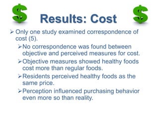 Results: Cost
 Only one study examined correspondence of
cost (5).
No correspondence was found between
objective and perceived measures for cost.
Objective measures showed healthy foods
cost more than regular foods.
Residents perceived healthy foods as the
same price.
Perception influenced purchasing behavior
even more so than reality.
 